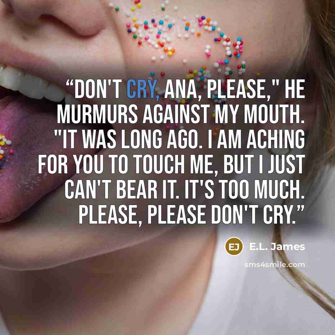 “Don't cry, Ana, please," he murmurs against my mouth. "It was long ago. I am aching for you to touch me, but I just can't bear it. It's too much. Please, please don't cry.” quote by E.L. James