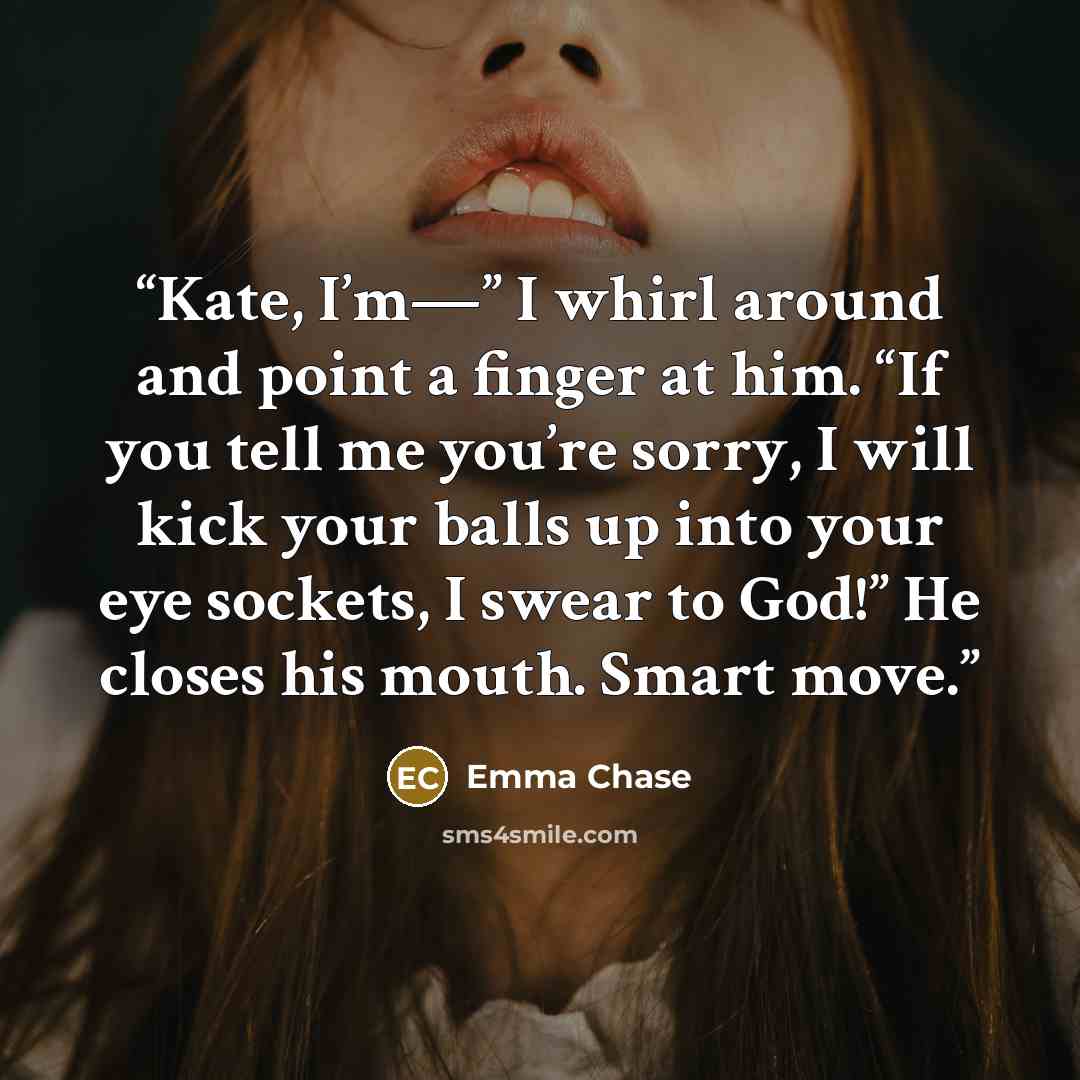 “Kate, I’m—” I whirl around and point a finger at him. “If you tell me you’re sorry, I will kick your balls up into your eye sockets, I swear to God!” He closes his mouth. Smart move.” quote by Emma Chase