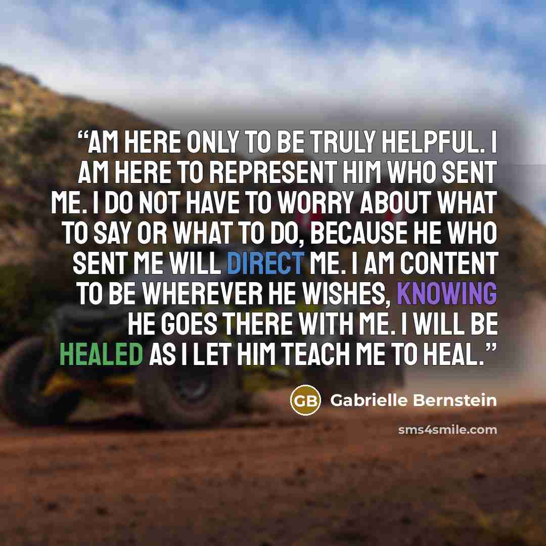 “am here only to be truly helpful. I am here to represent Him who sent me. I do not have to worry about what to say or what to do, because He who sent me will direct me. I am content to be wherever He wishes, knowing He goes there with me. I will be healed as I let Him teach me to heal.” quote by Gabrielle Bernstein