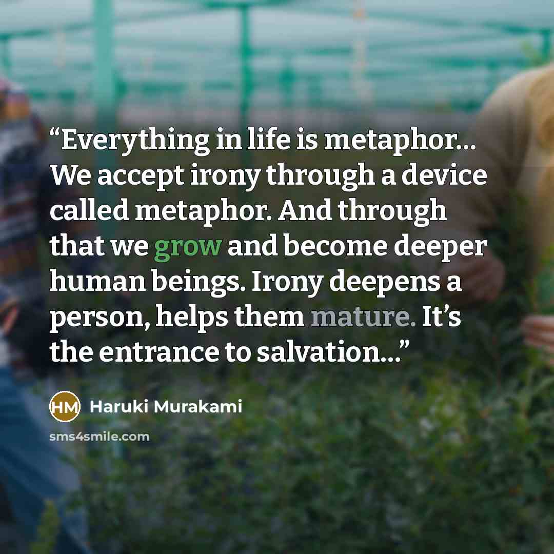 “Everything in life is metaphor… We accept irony through a device called metaphor. And through that we grow and become deeper human beings. Irony deepens a person, helps them mature. It’s the entrance to salvation…” quote by Haruki Murakami