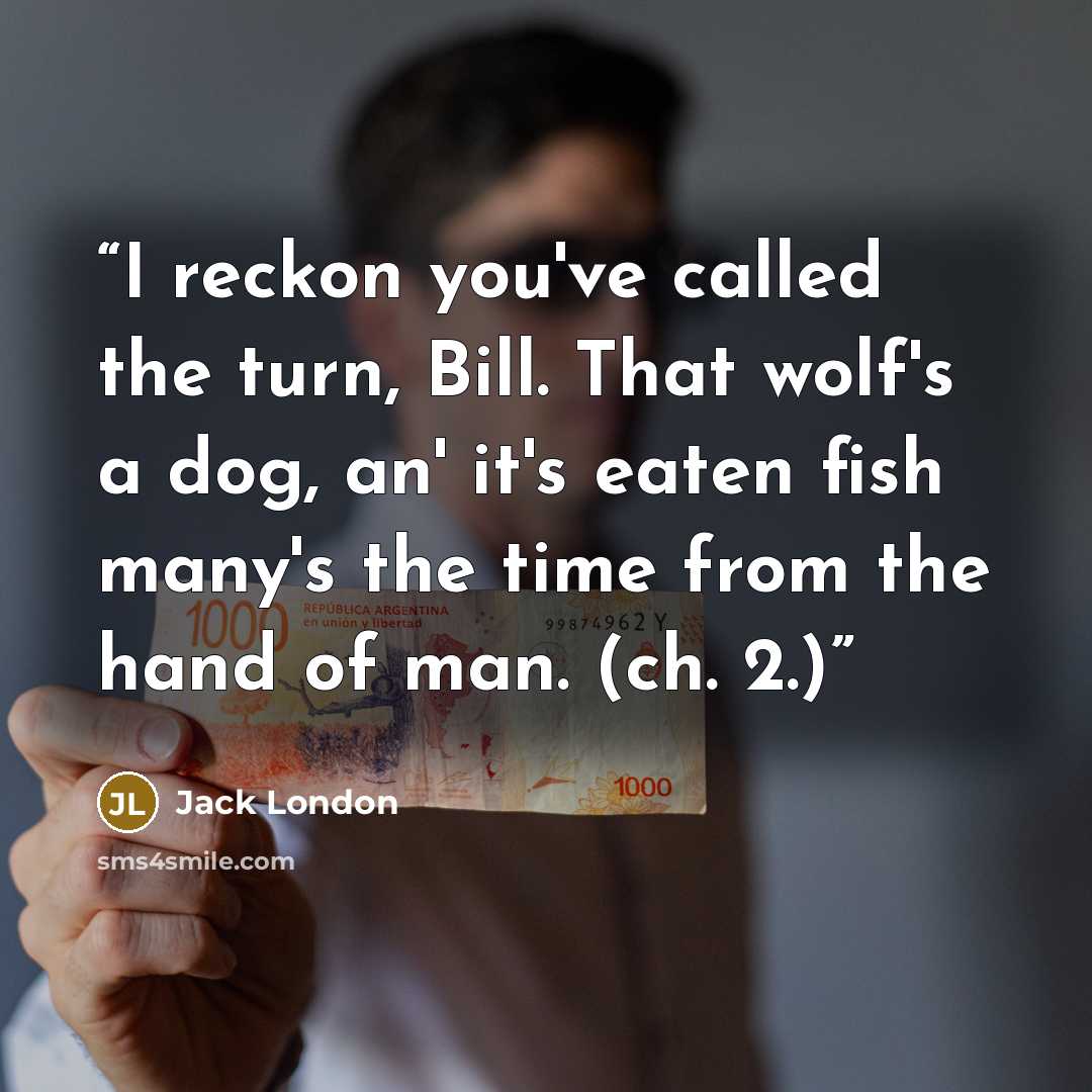 “I reckon you've called the turn, Bill. That wolf's a dog, an' it's eaten fish many's the time from the hand of man. (ch. 2.)” quote by Jack London