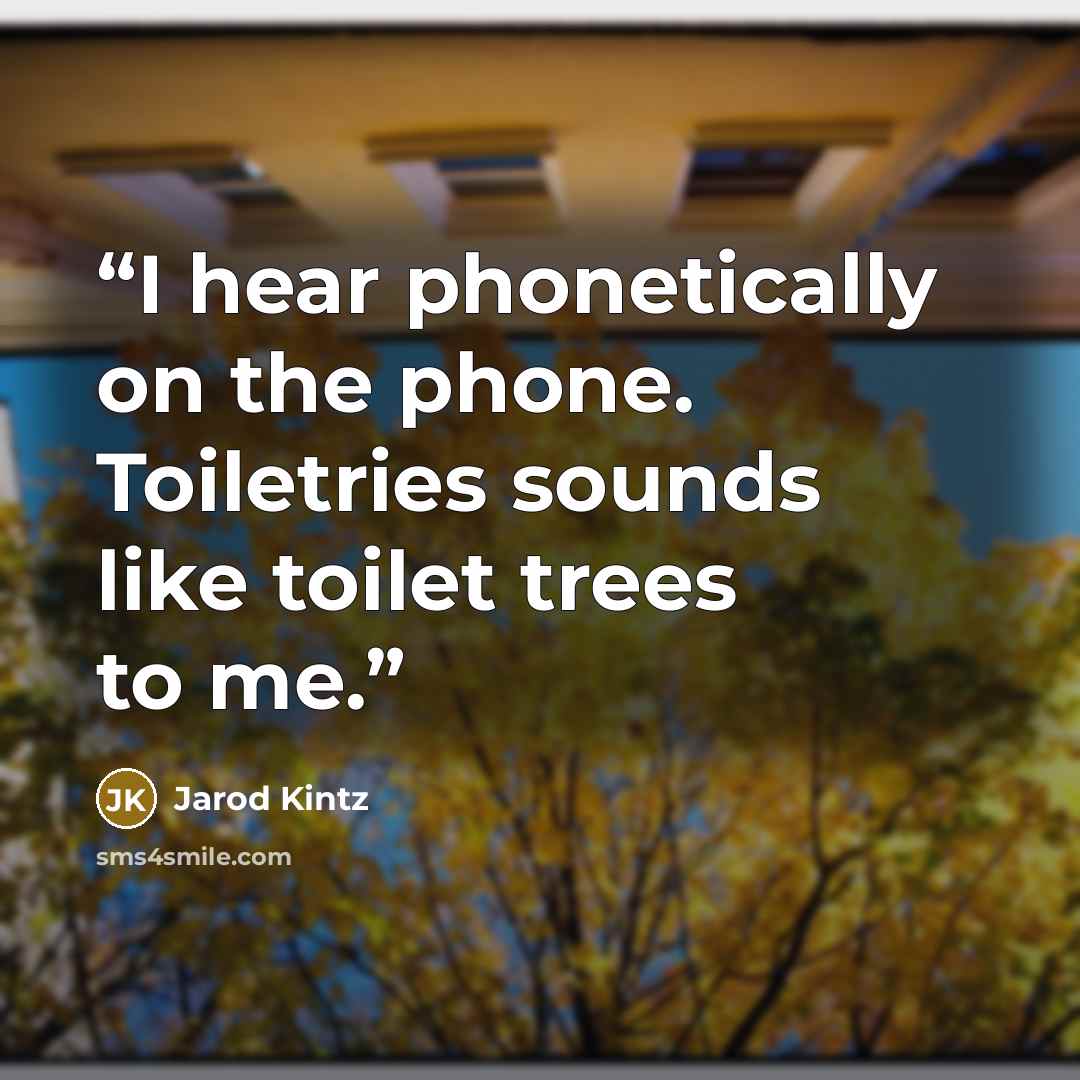 “I hear phonetically on the phone. Toiletries sounds like toilet trees to me.” quote by Jarod Kintz