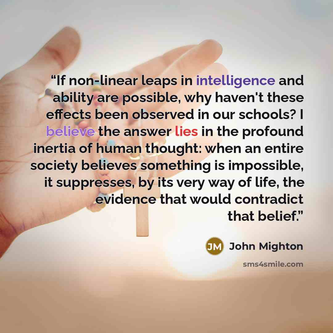 “If non-linear leaps in intelligence and ability are possible, why haven't these effects been observed in our schools? I believe the answer lies in the profound inertia of human thought: when an entire society believes something is impossible, it suppresses, by its very way of life, the evidence…” quote by John Mighton