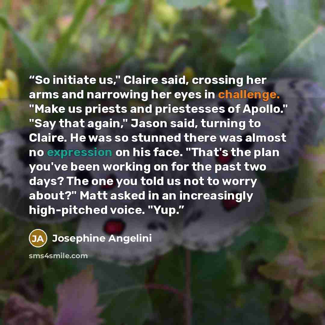 “So initiate us," Claire said, crossing her arms and narrowing her eyes in challenge. "Make us priests and priestesses of Apollo." "Say that again," Jason said, turning to Claire. He was so stunned there was almost no expression on his face. "That's the plan you've been working on for the past two…” quote by Josephine Angelini