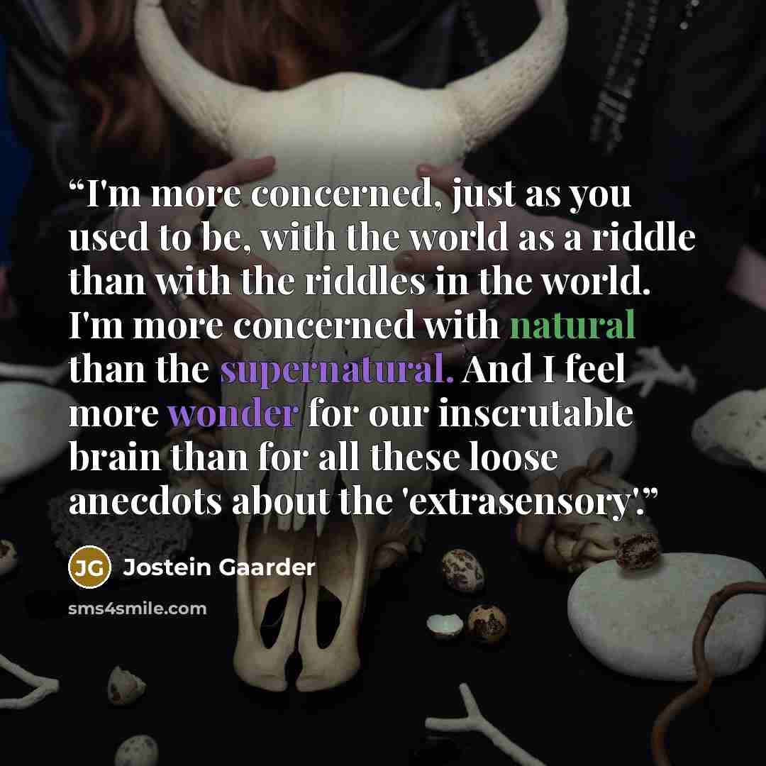 “I'm more concerned, just as you used to be, with the world as a riddle than with the riddles in the world. I'm more concerned with natural than the supernatural. And I feel more wonder for our inscrutable brain than for all these loose anecdots about the 'extrasensory'.” quote by Jostein Gaarder