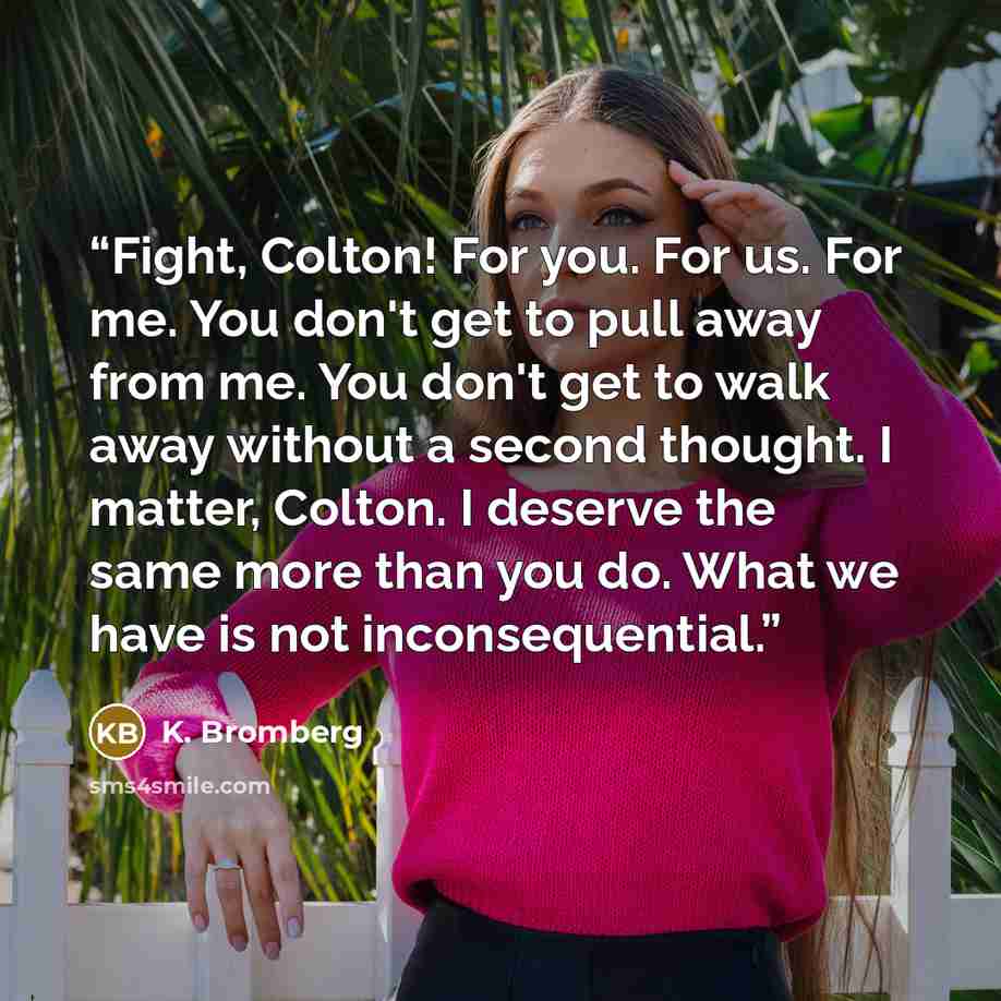 “Fight, Colton! For you. For us. For me. You don't get to pull away from me. You don't get to walk away without a second thought. I matter, Colton. I deserve the same more than you do. What we have is not inconsequential.” quote by K. Bromberg