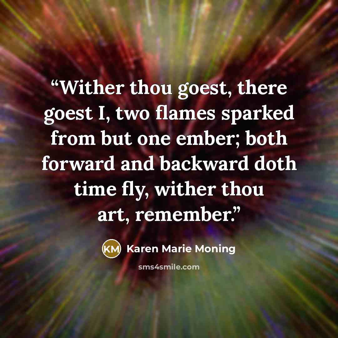 “Wither thou goest, there goest I, two flames sparked from but one ember; both forward and backward doth time fly, wither thou art, remember.” quote by Karen Marie Moning