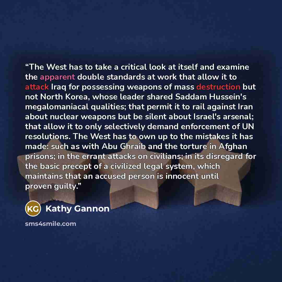 “The West has to take a critical look at itself and examine the apparent double standards at work that allow it to attack Iraq for possessing weapons of mass destruction but not North Korea, whose leader shared Saddam Hussein's megalomaniacal qualities; that permit it to rail against Iran about…” quote by Kathy Gannon