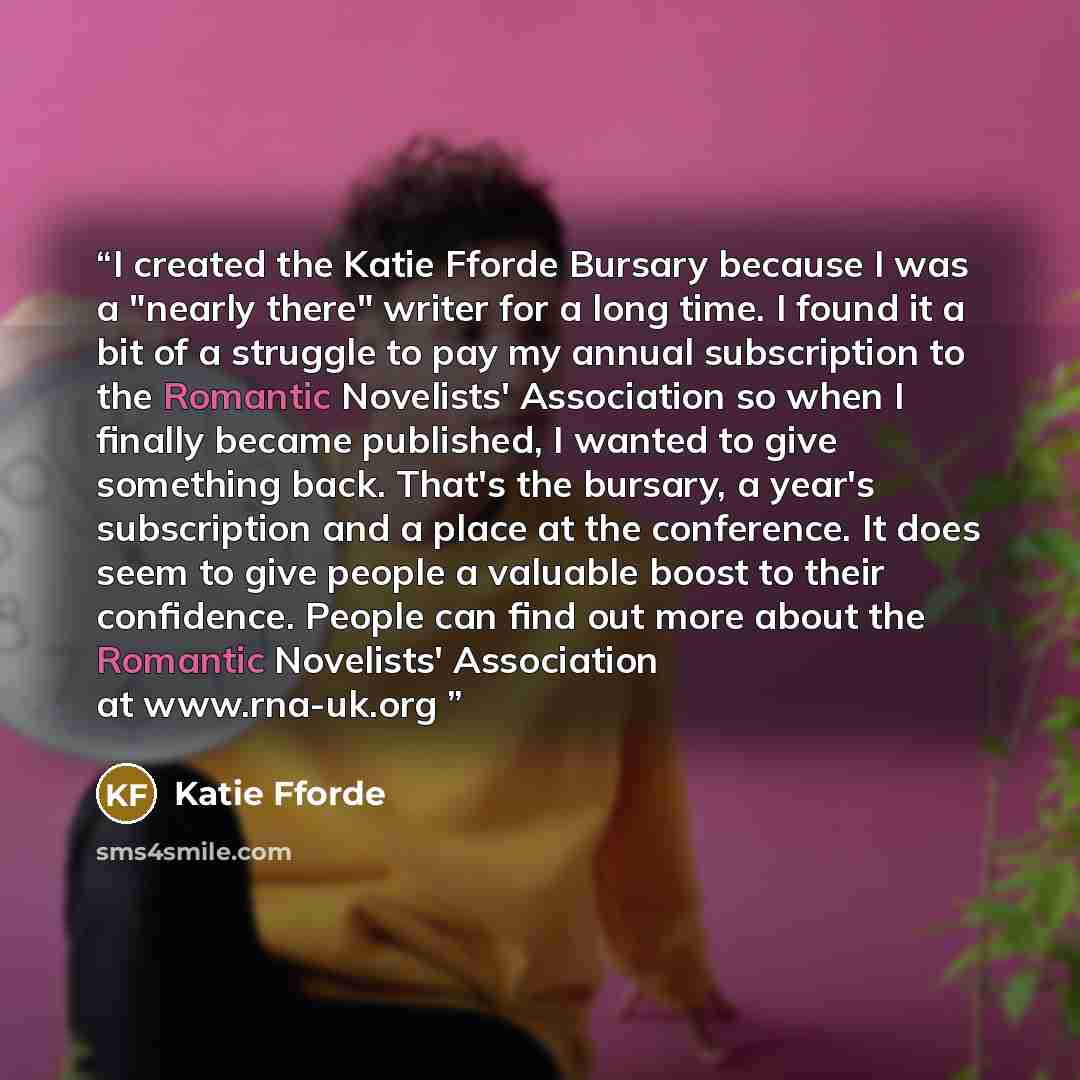 “I created the Katie Fforde Bursary because I was a "nearly there" writer for a long time. I found it a bit of a struggle to pay my annual subscription to the Romantic Novelists' Association so when I finally became published, I wanted to give something back. That's the bursary, a year's…” quote by Katie Fforde
