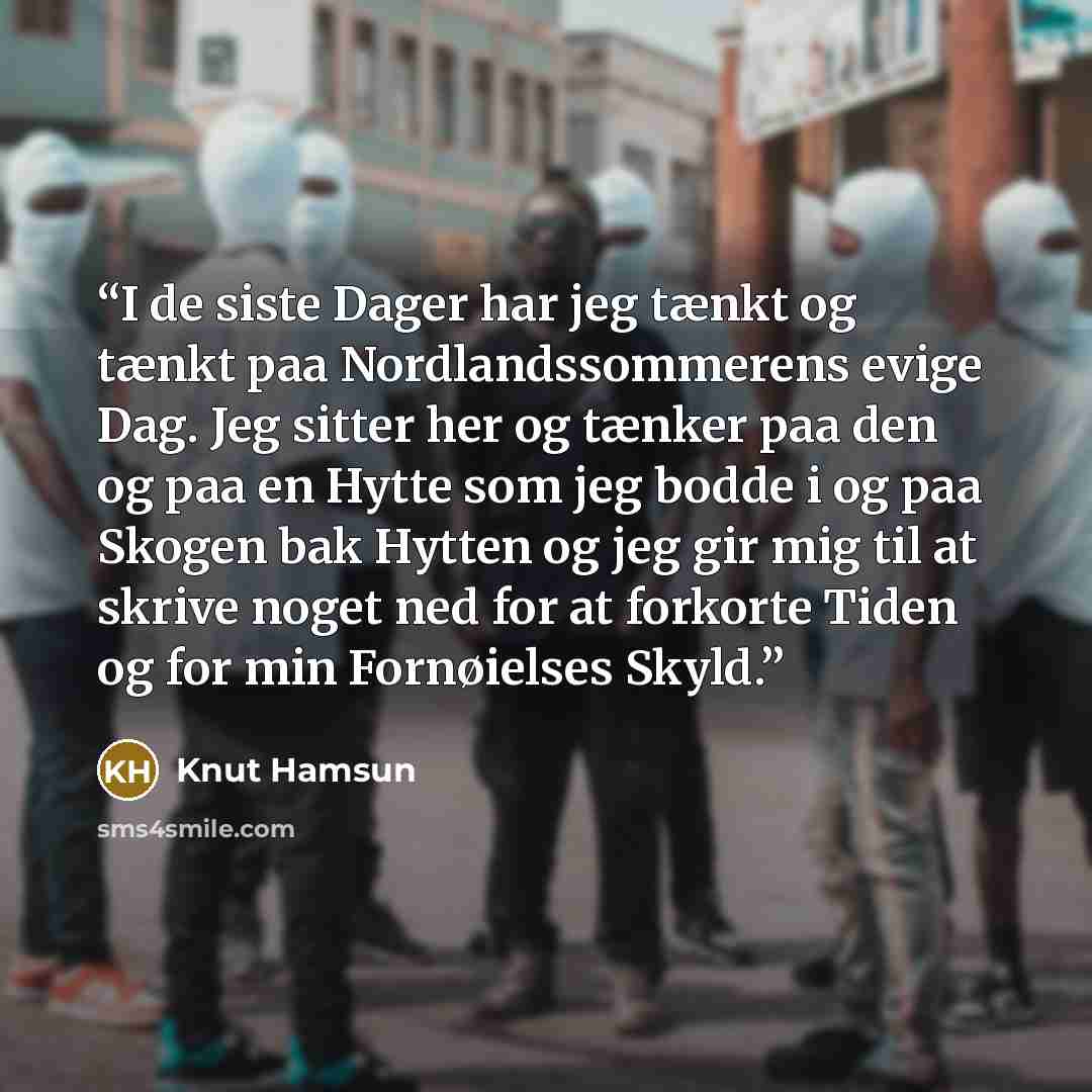 “I de siste Dager har jeg tænkt og tænkt paa Nordlandssommerens evige Dag. Jeg sitter her og tænker paa den og paa en Hytte som jeg bodde i og paa Skogen bak Hytten og jeg gir mig til at skrive noget ned for at forkorte Tiden og for min Fornøielses Skyld.” quote by Knut Hamsun