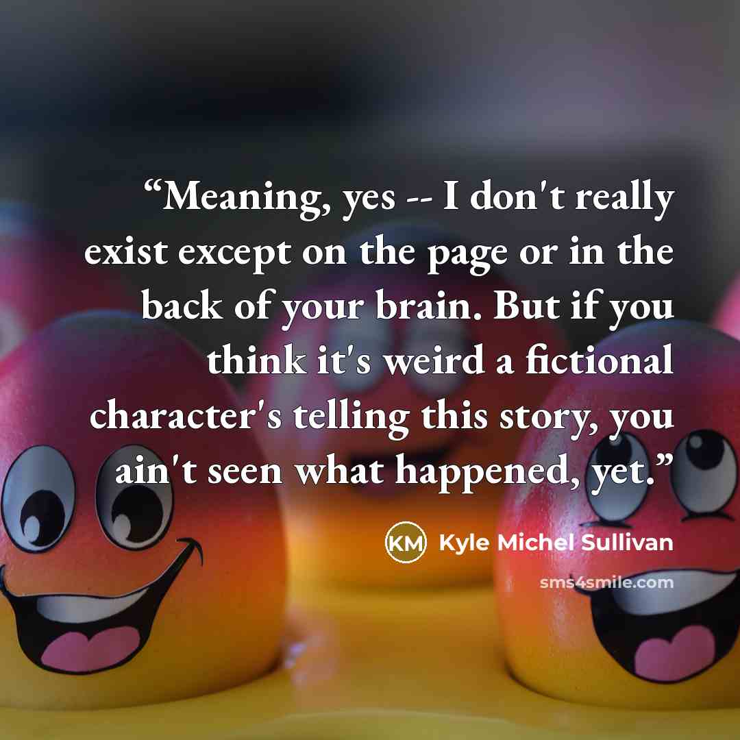 “Meaning, yes -- I don't really exist except on the page or in the back of your brain. But if you think it's weird a fictional character's telling this story, you ain't seen what happened, yet.” quote by Kyle Michel Sullivan