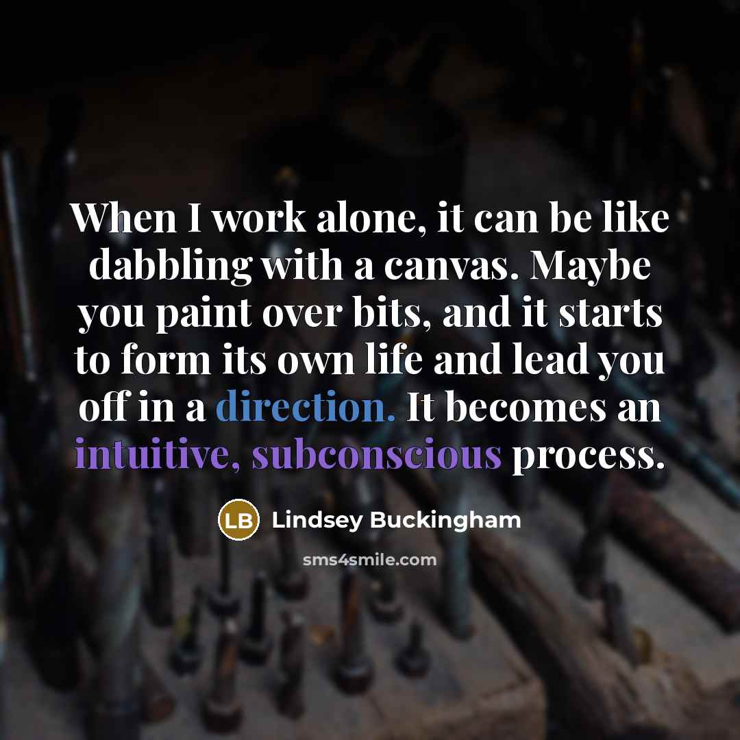 “When I work alone, it can be like dabbling with a canvas. Maybe you paint over bits, and it starts to form its own life and lead you off in a direction. It becomes an intuitive, subconscious process.” quote by Lindsey Buckingham