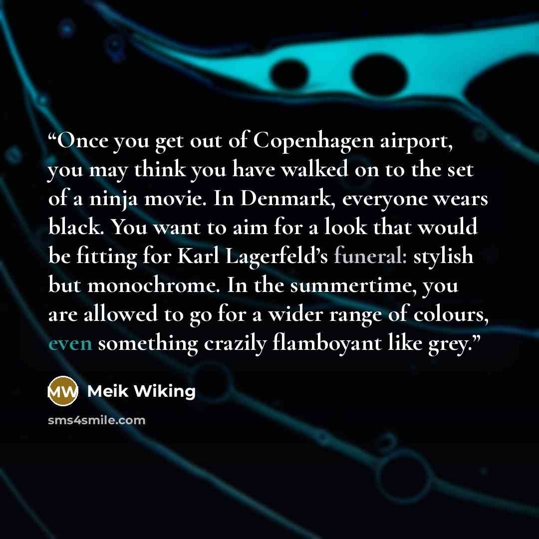 “Once you get out of Copenhagen airport, you may think you have walked on to the set of a ninja movie. In Denmark, everyone wears black. You want to aim for a look that would be fitting for Karl Lagerfeld’s funeral: stylish but monochrome. In the summertime, you are allowed to go for a wider range…” quote by Meik Wiking