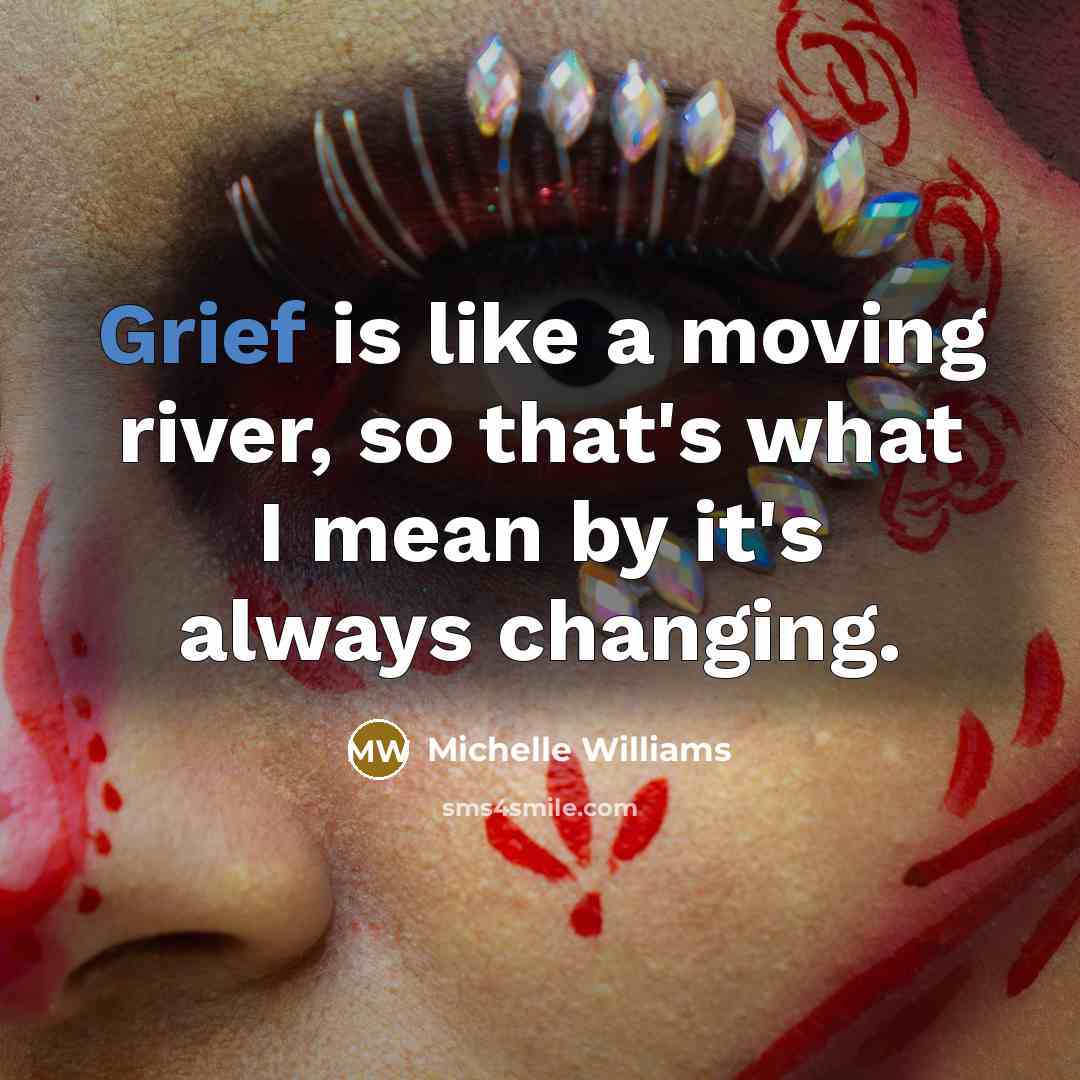 “Grief is like a moving river, so that's what I mean by it's always changing.” quote by Michelle Williams