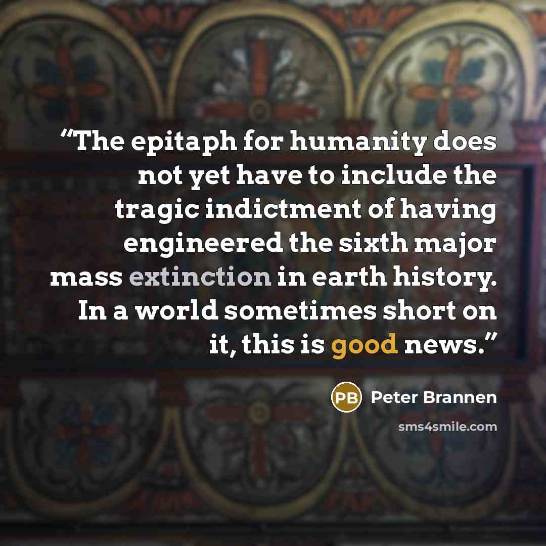 “The epitaph for humanity does not yet have to include the tragic indictment of having engineered the sixth major mass extinction in earth history. In a world sometimes short on it, this is good news.” quote by Peter Brannen
