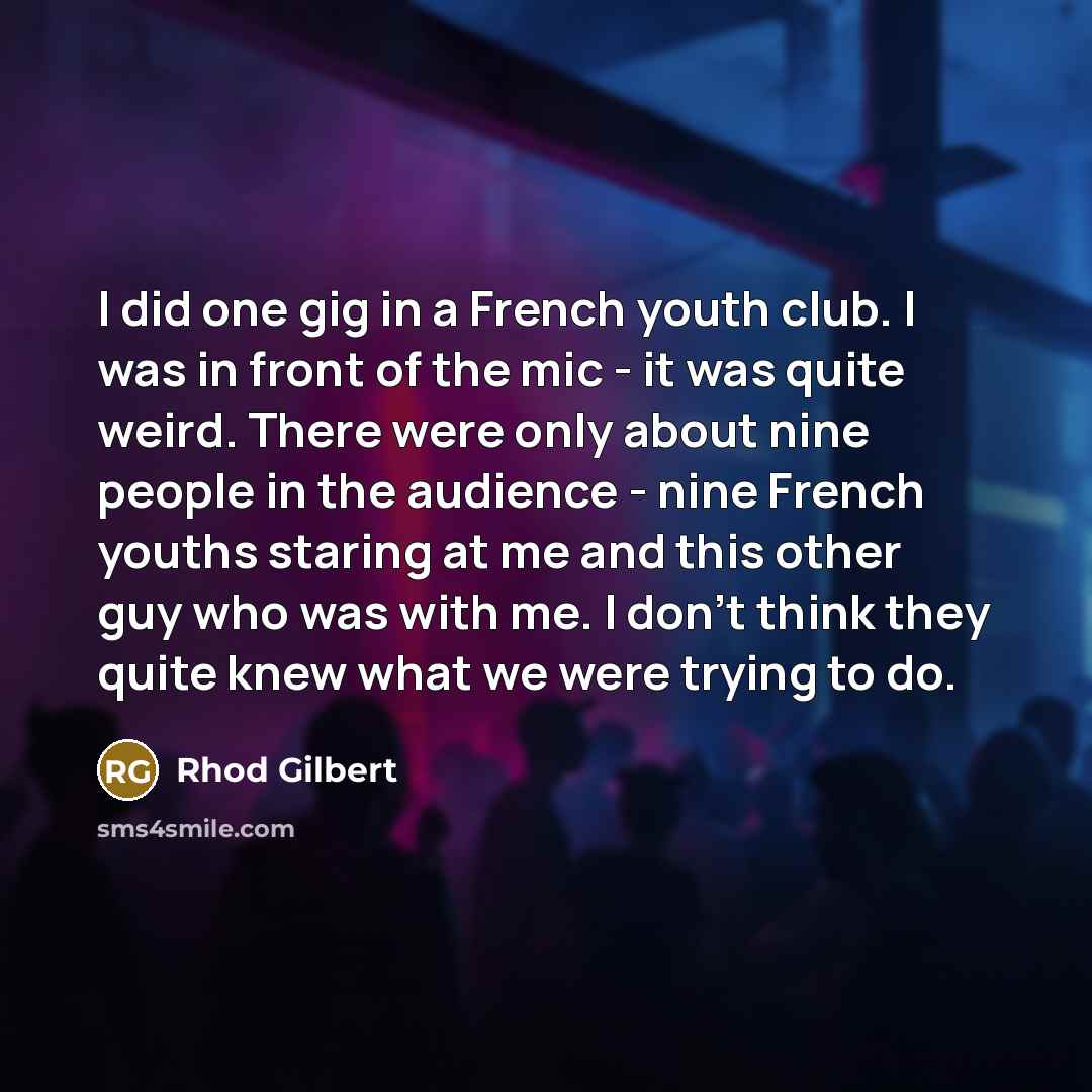“I did one gig in a French youth club. I was in front of the mic - it was quite weird. There were only about nine people in the audience - nine French youths staring at me and this other guy who was with me. I don't think they quite knew what we were trying to do.” quote by Rhod Gilbert
