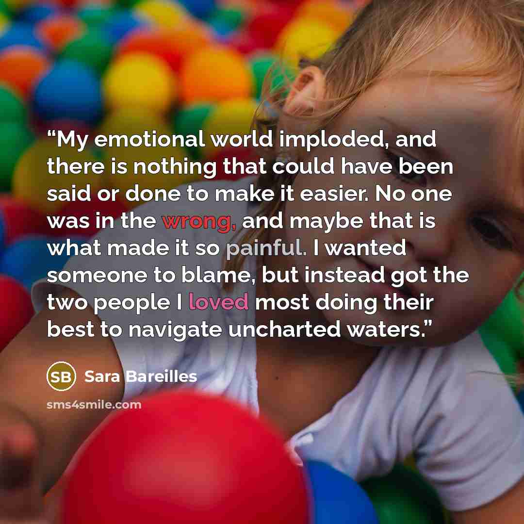 “My emotional world imploded, and there is nothing that could have been said or done to make it easier. No one was in the wrong, and maybe that is what made it so painful. I wanted someone to blame, but instead got the two people I loved most doing their best to navigate uncharted waters.” quote by Sara Bareilles