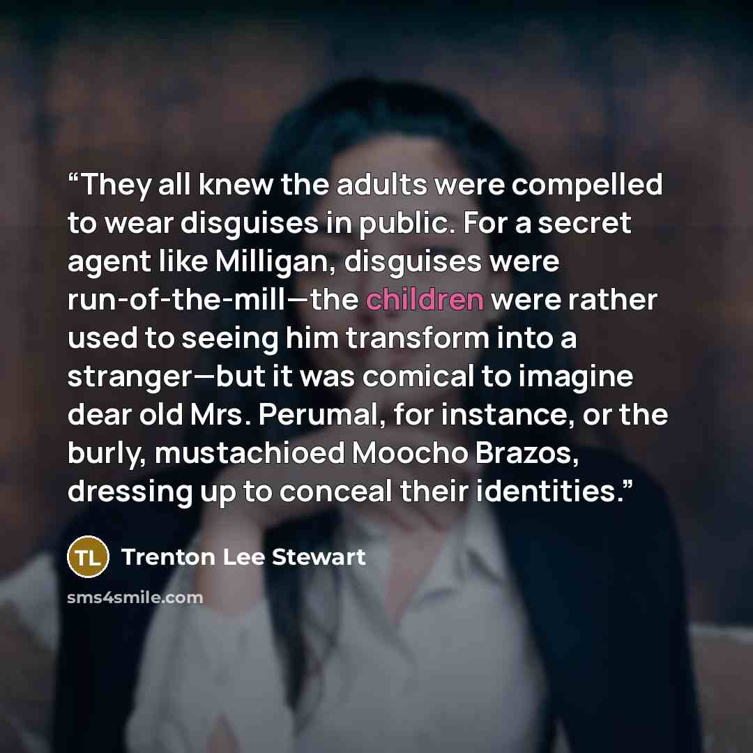 “They all knew the adults were compelled to wear disguises in public. For a secret agent like Milligan, disguises were run-of-the-mill—the children were rather used to seeing him transform into a stranger—but it was comical to imagine dear old Mrs. Perumal, for instance, or the burly, mustachioed…” quote by Trenton Lee Stewart