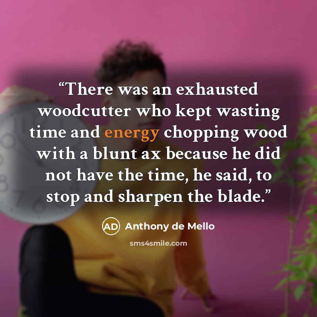 “There was an exhausted woodcutter who kept wasting time and energy chopping wood with a blunt ax because he did not have the time, he said, to stop and sharpen the blade.” quote by Anthony de Mello