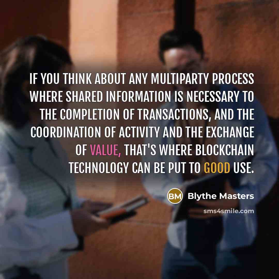 “If you think about any multiparty process where shared information is necessary to the completion of transactions, and the coordination of activity and the exchange of value, that's where blockchain technology can be put to good use.” quote by Blythe Masters