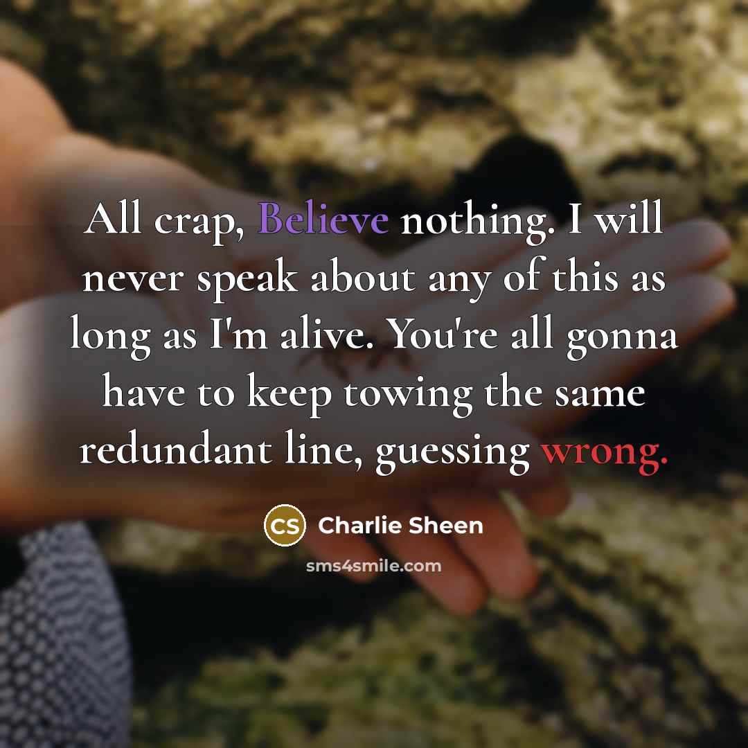 “All crap, Believe nothing. I will never speak about any of this as long as I'm alive. You're all gonna have to keep towing the same redundant line, guessing wrong.” quote by Charlie Sheen