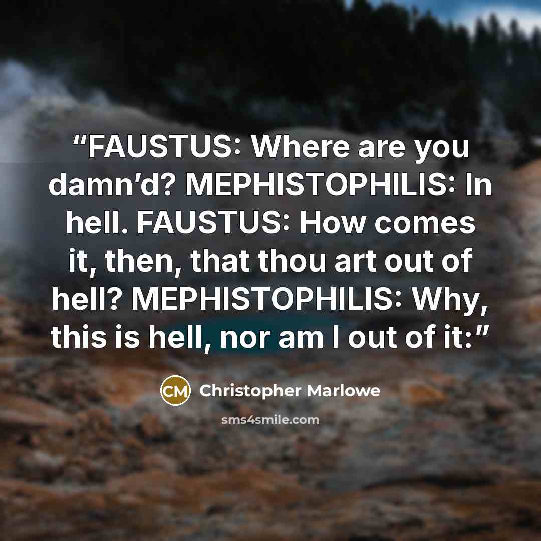 “FAUSTUS: Where are you damn’d? MEPHISTOPHILIS: In hell. FAUSTUS: How comes it, then, that thou art out of hell? MEPHISTOPHILIS: Why, this is hell, nor am I out of it:” quote by Christopher Marlowe