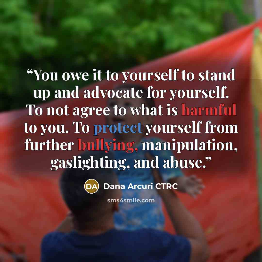 “You owe it to yourself to stand up and advocate for yourself. To not agree to what is harmful to you. To protect yourself from further bullying, manipulation, gaslighting, and abuse.” quote by Dana Arcuri CTRC