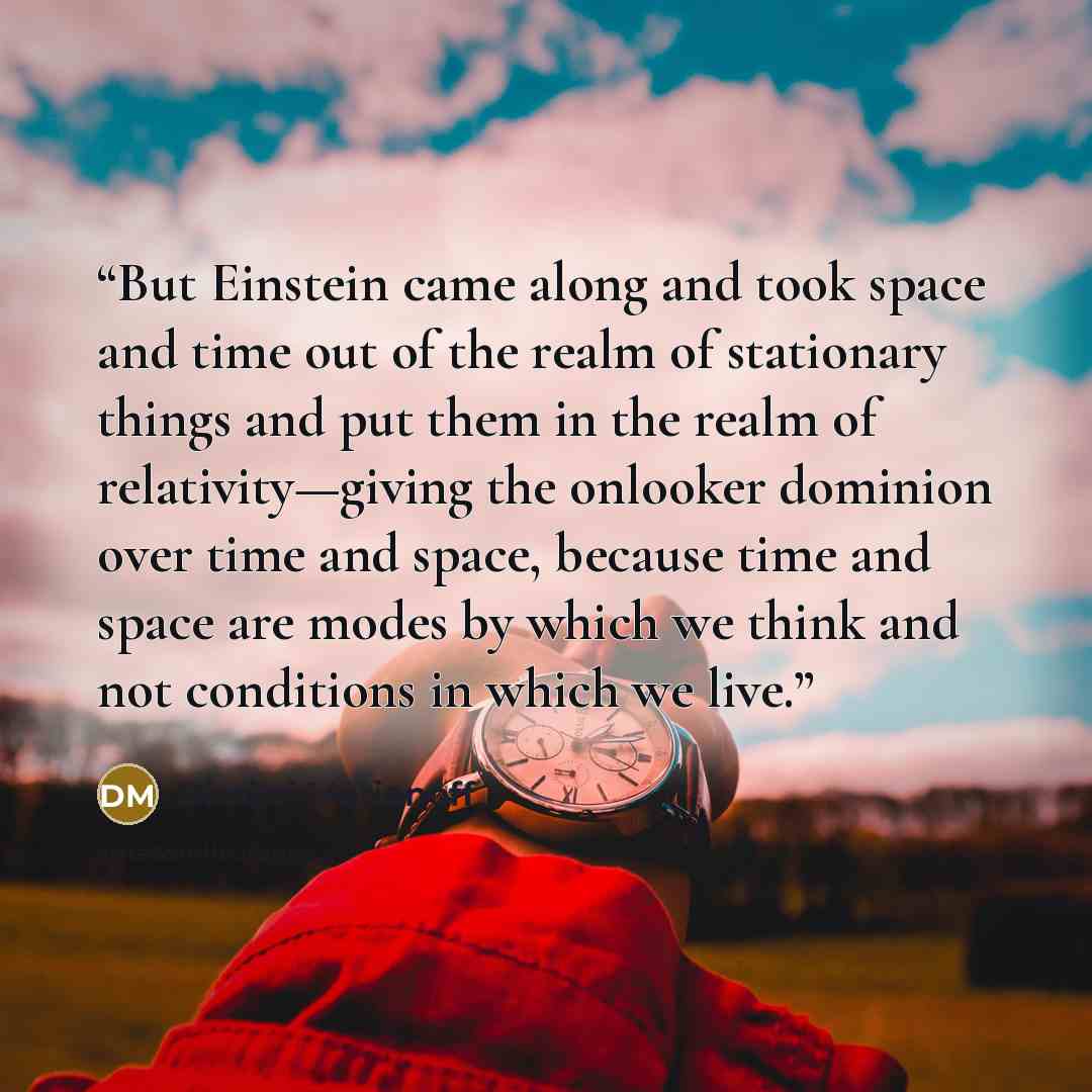 “But Einstein came along and took space and time out of the realm of stationary things and put them in the realm of relativity—giving the onlooker dominion over time and space, because time and space are modes by which we think and not conditions in which we live.” quote by Dimitri Marianoff