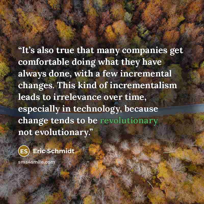 “It’s also true that many companies get comfortable doing what they have always done, with a few incremental changes. This kind of incrementalism leads to irrelevance over time, especially in technology, because change tends to be revolutionary not evolutionary.” quote by Eric Schmidt