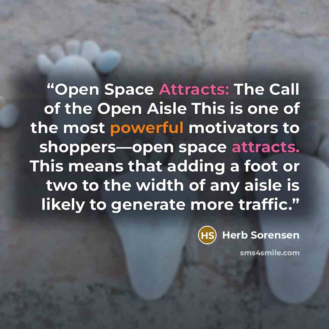 “Open Space Attracts: The Call of the Open Aisle This is one of the most powerful motivators to shoppers—open space attracts. This means that adding a foot or two to the width of any aisle is likely to generate more traffic.” quote by Herb Sorensen