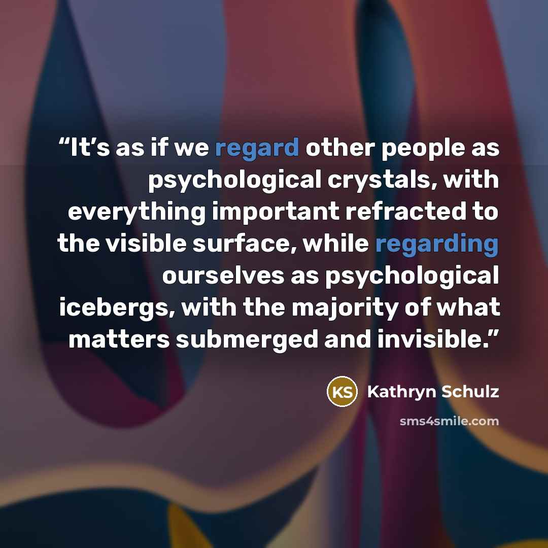 “It’s as if we regard other people as psychological crystals, with everything important refracted to the visible surface, while regarding ourselves as psychological icebergs, with the majority of what matters submerged and invisible.” quote by Kathryn Schulz