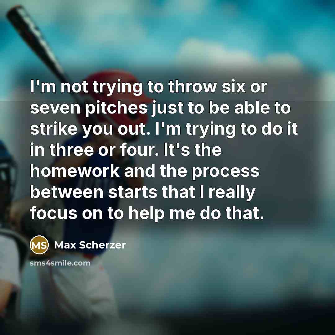“I'm not trying to throw six or seven pitches just to be able to strike you out. I'm trying to do it in three or four. It's the homework and the process between starts that I really focus on to help me do that.” quote by Max Scherzer