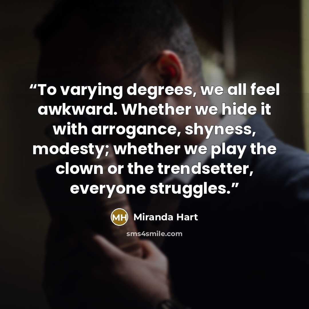 “To varying degrees, we all feel awkward. Whether we hide it with arrogance, shyness, modesty; whether we play the clown or the trendsetter, everyone struggles.” quote by Miranda Hart