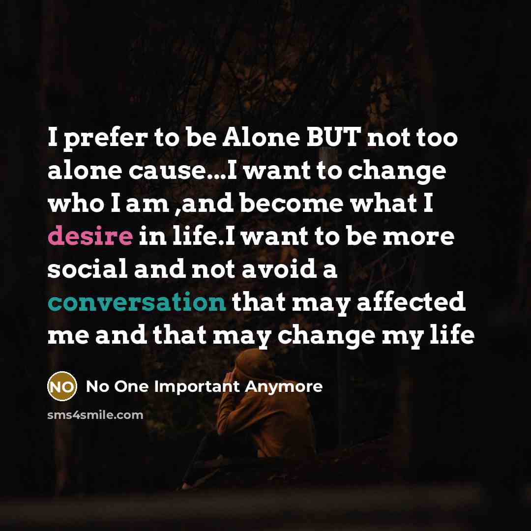 “I prefer to be Alone BUT not too alone cause...I want to change who I am ,and become what I desire in life.I want to be more social and not avoid a conversation that may affected me and that may change my life” quote by No One Important Anymore