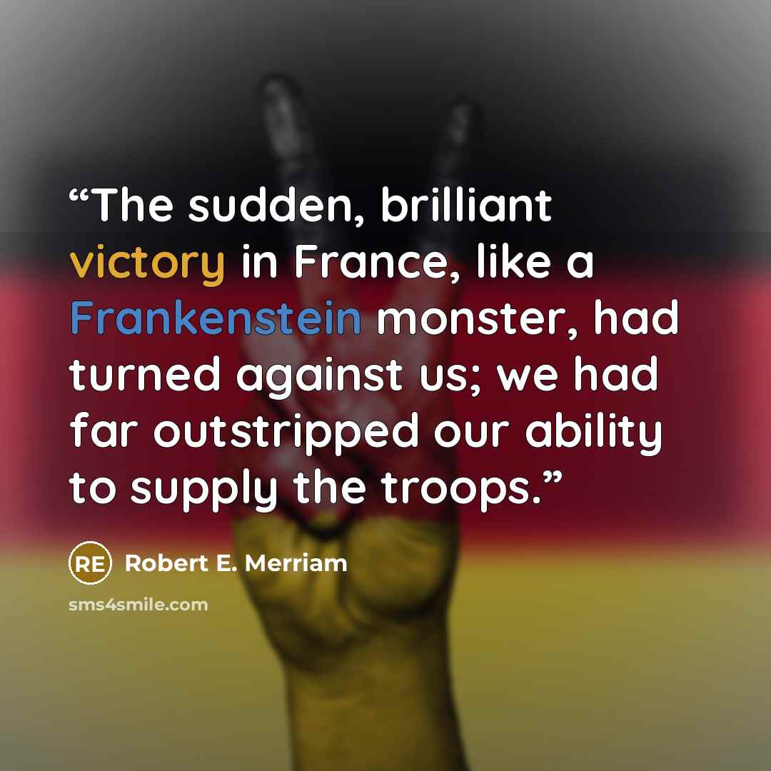 “The sudden, brilliant victory in France, like a Frankenstein monster, had turned against us; we had far outstripped our ability to supply the troops.” quote by Robert E. Merriam
