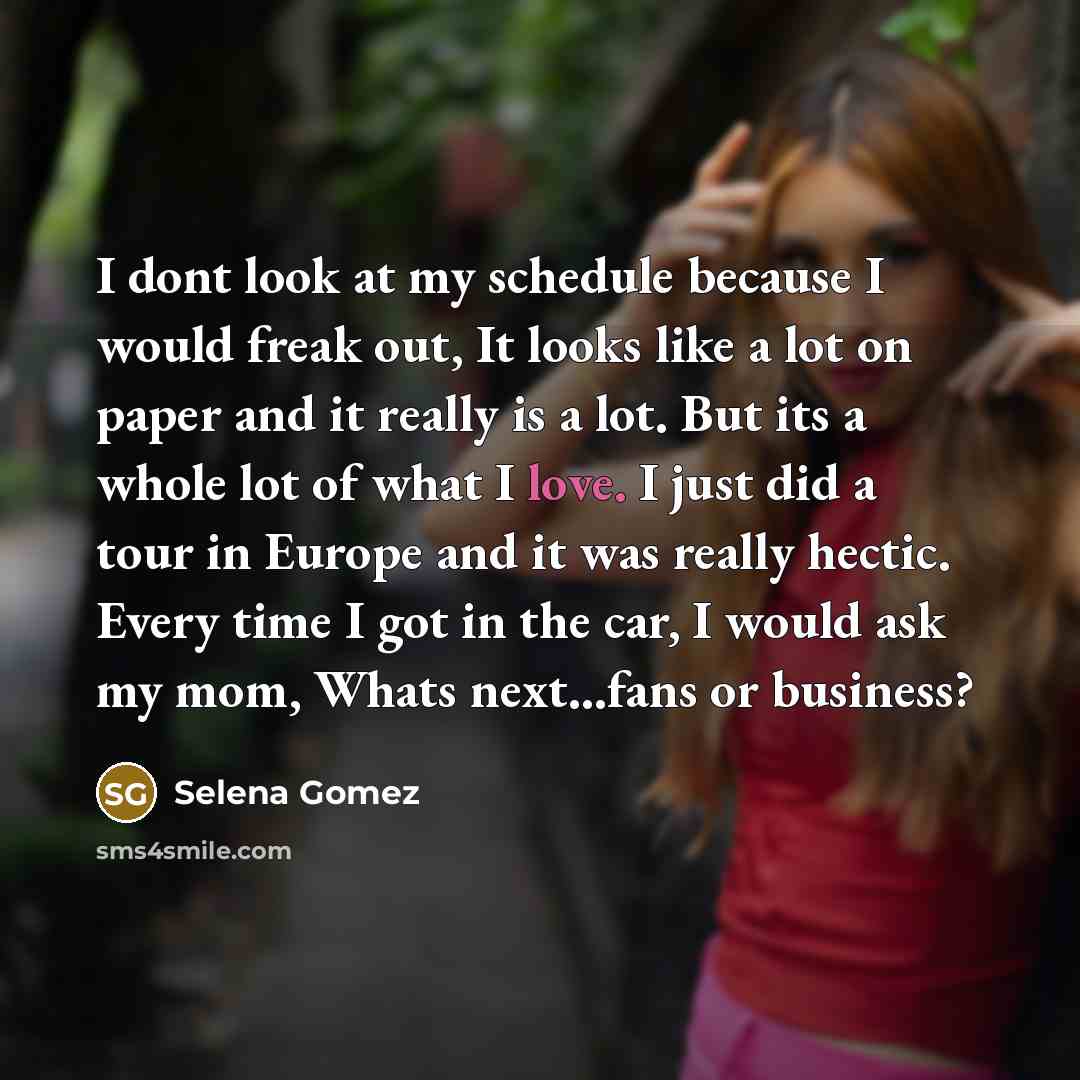 “I dont look at my schedule because I would freak out, It looks like a lot on paper and it really is a lot. But its a whole lot of what I love. I just did a tour in Europe and it was really hectic. Every time I got in the car, I would ask my mom, Whats next...fans or business?” quote by Selena Gomez