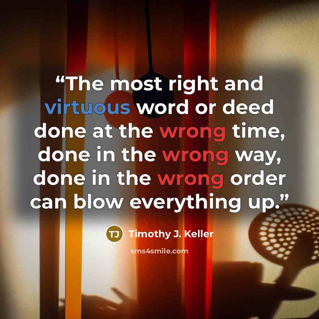 “The most right and virtuous word or deed done at the wrong time, done in the wrong way, done in the wrong order can blow everything up.” quote by Timothy J. Keller