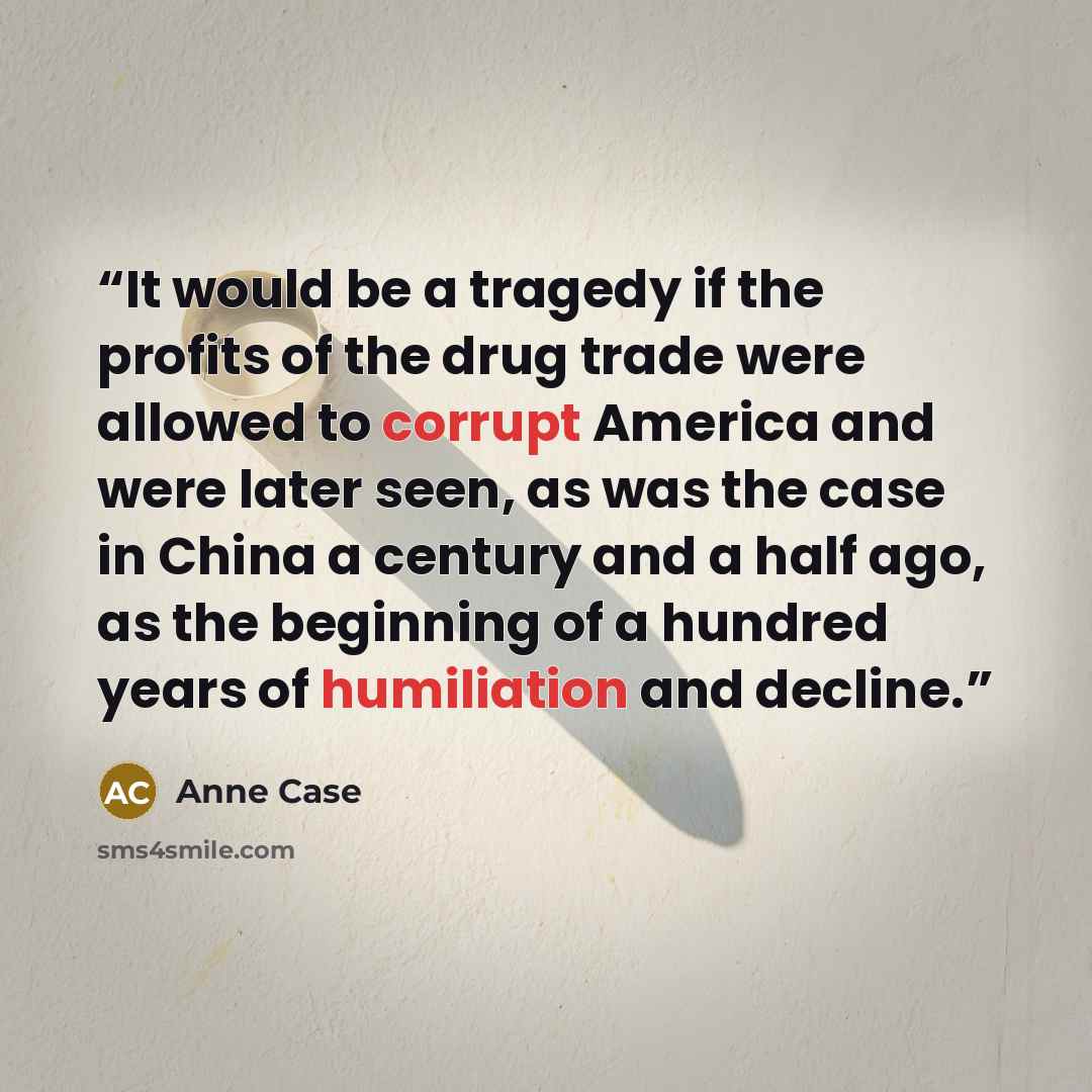 “It would be a tragedy if the profits of the drug trade ­were allowed to corrupt Amer­i­ca and were ­later seen, as was the case in China a century and a half ago, as the beginning of a hundred years of humiliation and decline.” quote by Anne Case