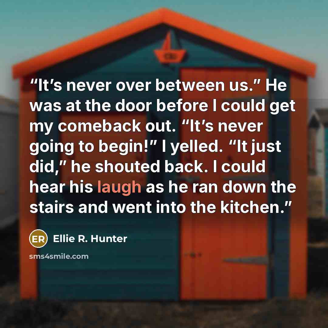 “It’s never over between us.” He was at the door before I could get my comeback out. “It’s never going to begin!” I yelled. “It just did,” he shouted back. I could hear his laugh as he ran down the stairs and went into the kitchen.” quote by Ellie R. Hunter