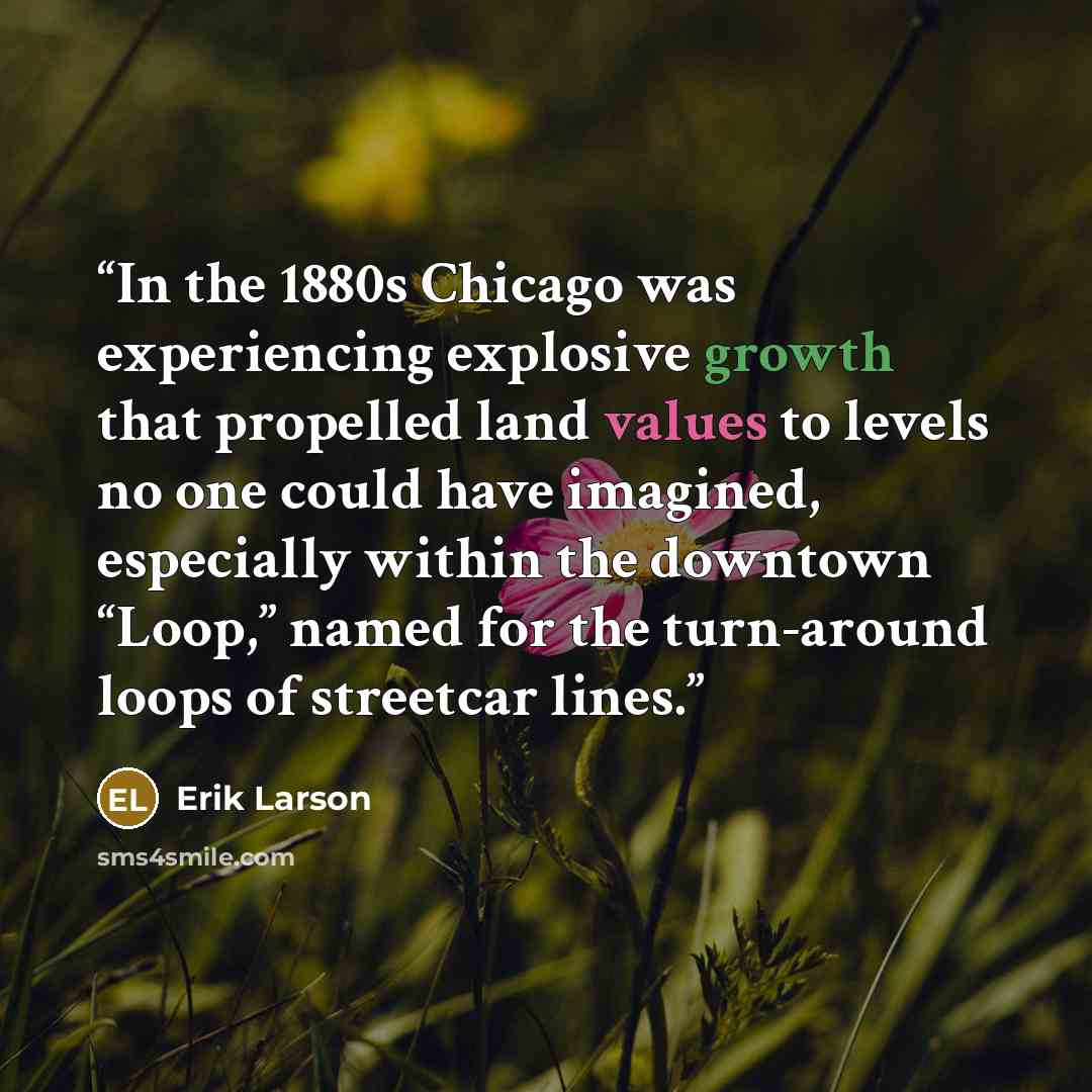 “In the 1880s Chicago was experiencing explosive growth that propelled land values to levels no one could have imagined, especially within the downtown “Loop,” named for the turn-around loops of streetcar lines.” quote by Erik Larson