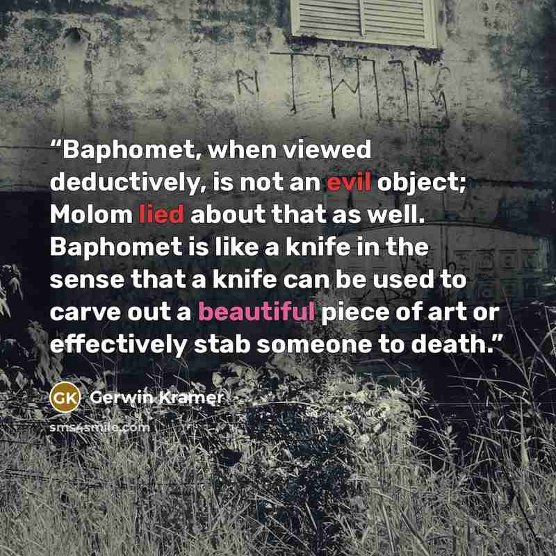 “Baphomet, when viewed deductively, is not an evil object; Molom lied about that as well. Baphomet is like a knife in the sense that a knife can be used to carve out a beautiful piece of art or effectively stab someone to death.” quote by Gerwin Kramer