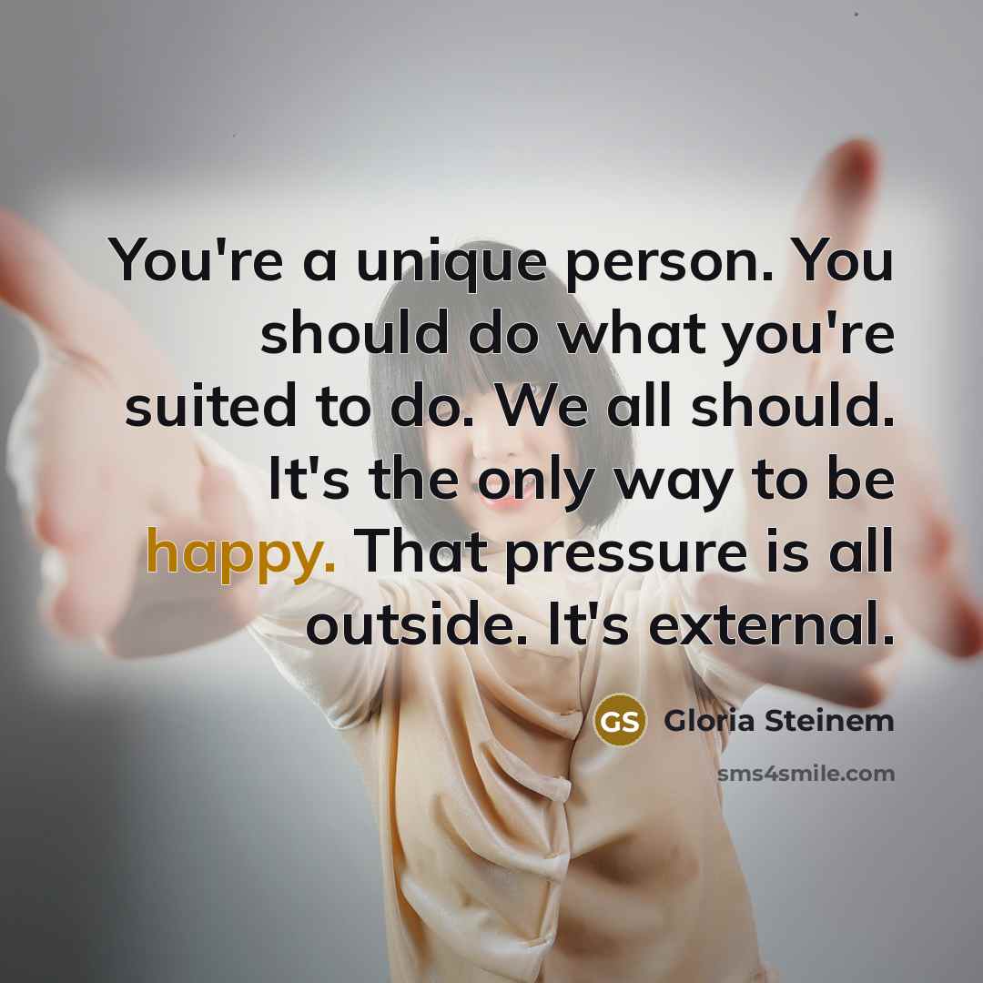 “You're a unique person. You should do what you're suited to do. We all should. It's the only way to be happy. That pressure is all outside. It's external.” quote by Gloria Steinem
