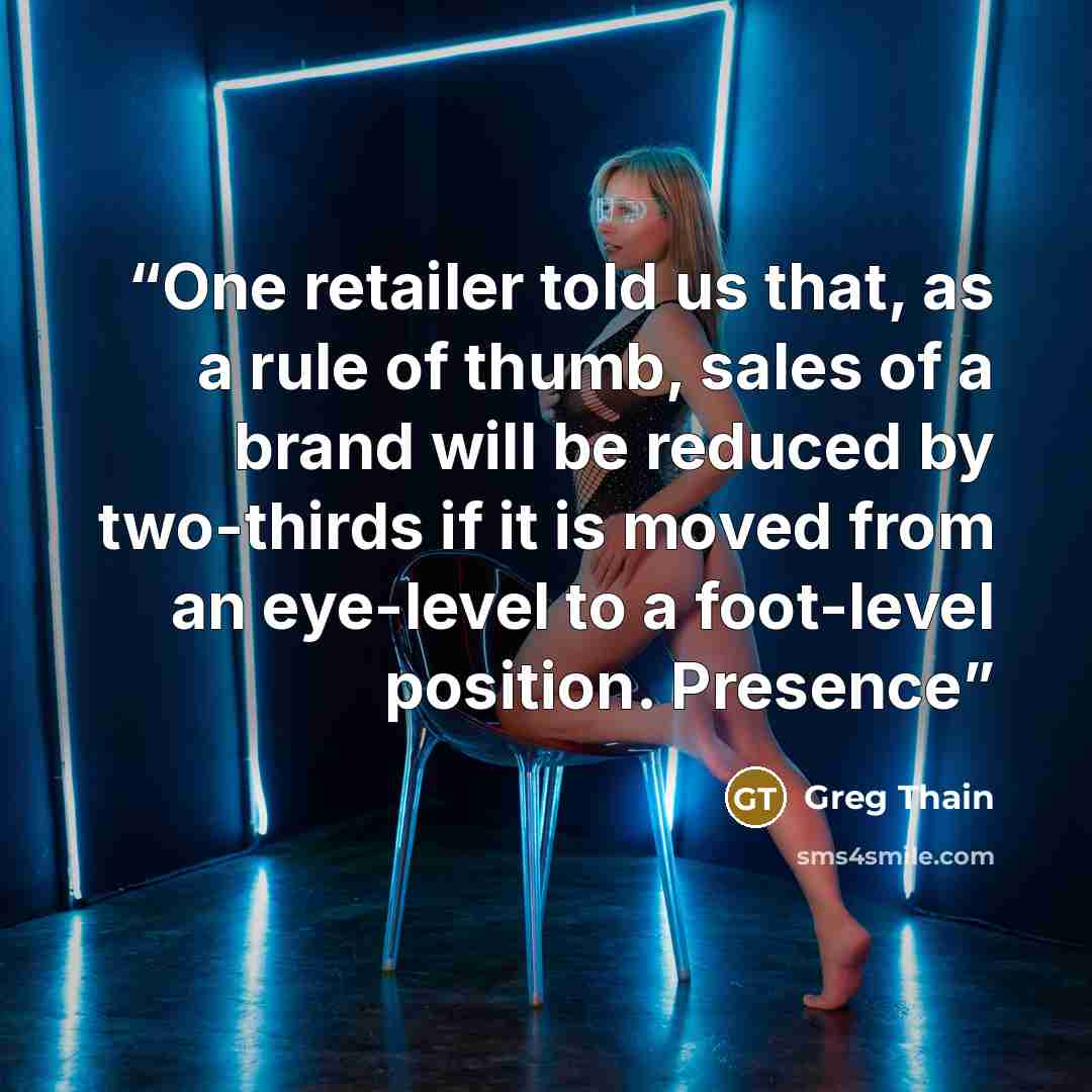 “One retailer told us that, as a rule of thumb, sales of a brand will be reduced by two-thirds if it is moved from an eye-level to a foot-level position. Presence” quote by Greg Thain