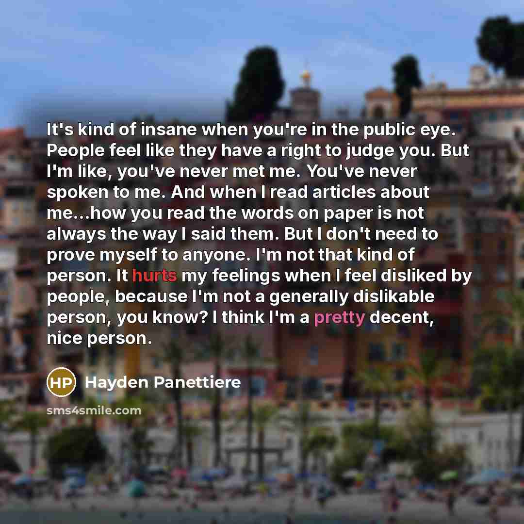 “It's kind of insane when you're in the public eye. People feel like they have a right to judge you. But I'm like, you've never met me. You've never spoken to me. And when I read articles about me...how you read the words on paper is not always the way I said them. But I don't need to prove myself…” quote by Hayden Panettiere