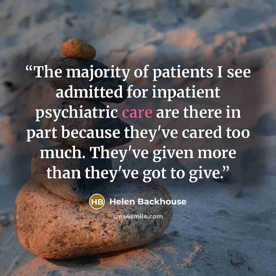 “The majority of patients I see admitted for inpatient psychiatric care are there in part because they've cared too much. They've given more than they've got to give.” quote by Helen Backhouse