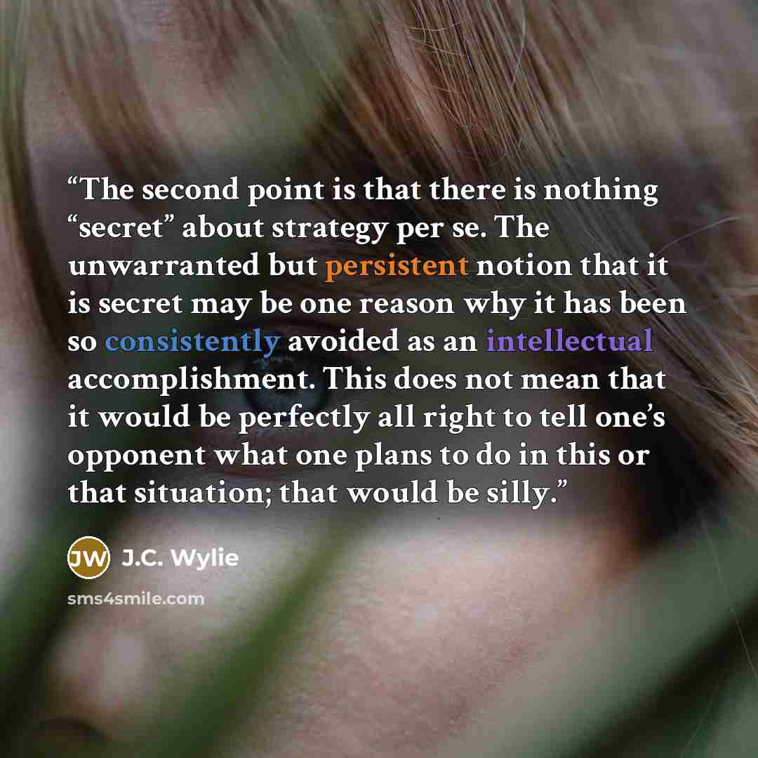 “The second point is that there is nothing “secret” about strategy per se. The unwarranted but persistent notion that it is secret may be one reason why it has been so consistently avoided as an intellectual accomplishment. This does not mean that it would be perfectly all right to tell one’s…” quote by J.C. Wylie