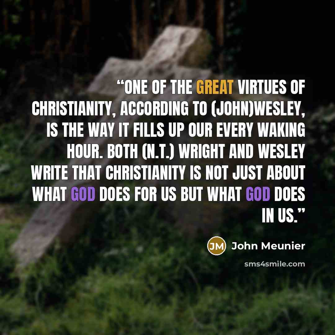 “one of the great virtues of Christianity, according to (John)Wesley, is the way it fills up our every waking hour. Both (N.T.) Wright and Wesley write that Christianity is not just about what God does for us but what God does in us.” quote by John Meunier