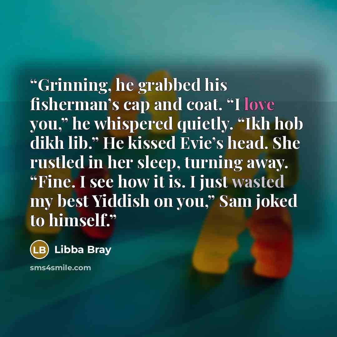 “Grinning, he grabbed his fisherman’s cap and coat. “I love you,” he whispered quietly. “Ikh hob dikh lib.” He kissed Evie’s head. She rustled in her sleep, turning away. “Fine. I see how it is. I just wasted my best Yiddish on you,” Sam joked to himself.” quote by Libba Bray