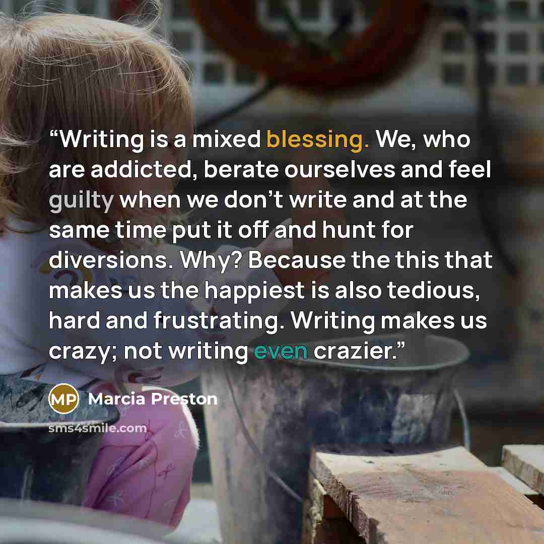 “Writing is a mixed blessing. We, who are addicted, berate ourselves and feel guilty when we don't write and at the same time put it off and hunt for diversions. Why? Because the this that makes us the happiest is also tedious, hard and frustrating. Writing makes us crazy; not writing even crazier.” quote by Marcia Preston