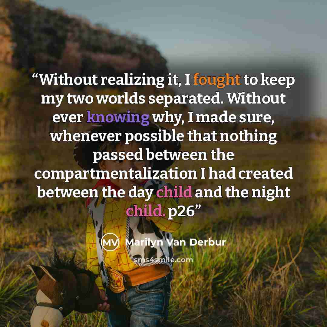 “Without realizing it, I fought to keep my two worlds separated. Without ever knowing why, I made sure, whenever possible that nothing passed between the compartmentalization I had created between the day child and the night child. p26” quote by Marilyn Van Derbur